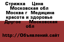 Стрижка  › Цена ­ 250 - Московская обл., Москва г. Медицина, красота и здоровье » Другое   . Московская обл.